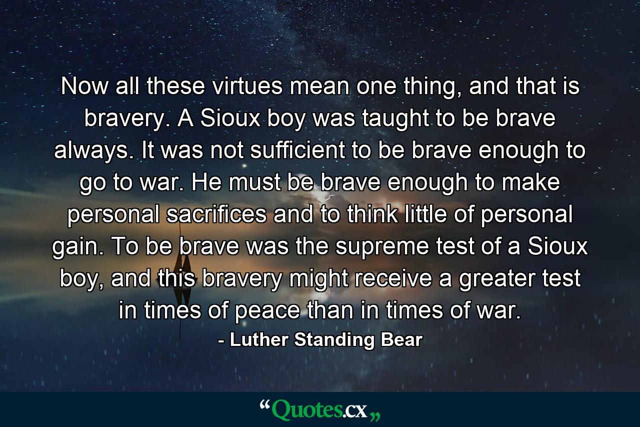 Now all these virtues mean one thing, and that is bravery. A Sioux boy was taught to be brave always. It was not sufficient to be brave enough to go to war. He must be brave enough to make personal sacrifices and to think little of personal gain. To be brave was the supreme test of a Sioux boy, and this bravery might receive a greater test in times of peace than in times of war. - Quote by Luther Standing Bear