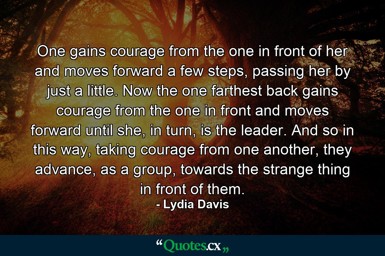 One gains courage from the one in front of her and moves forward a few steps, passing her by just a little. Now the one farthest back gains courage from the one in front and moves forward until she, in turn, is the leader. And so in this way, taking courage from one another, they advance, as a group, towards the strange thing in front of them. - Quote by Lydia Davis