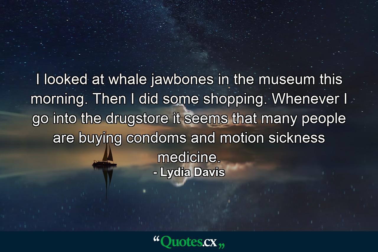 I looked at whale jawbones in the museum this morning. Then I did some shopping. Whenever I go into the drugstore it seems that many people are buying condoms and motion sickness medicine. - Quote by Lydia Davis