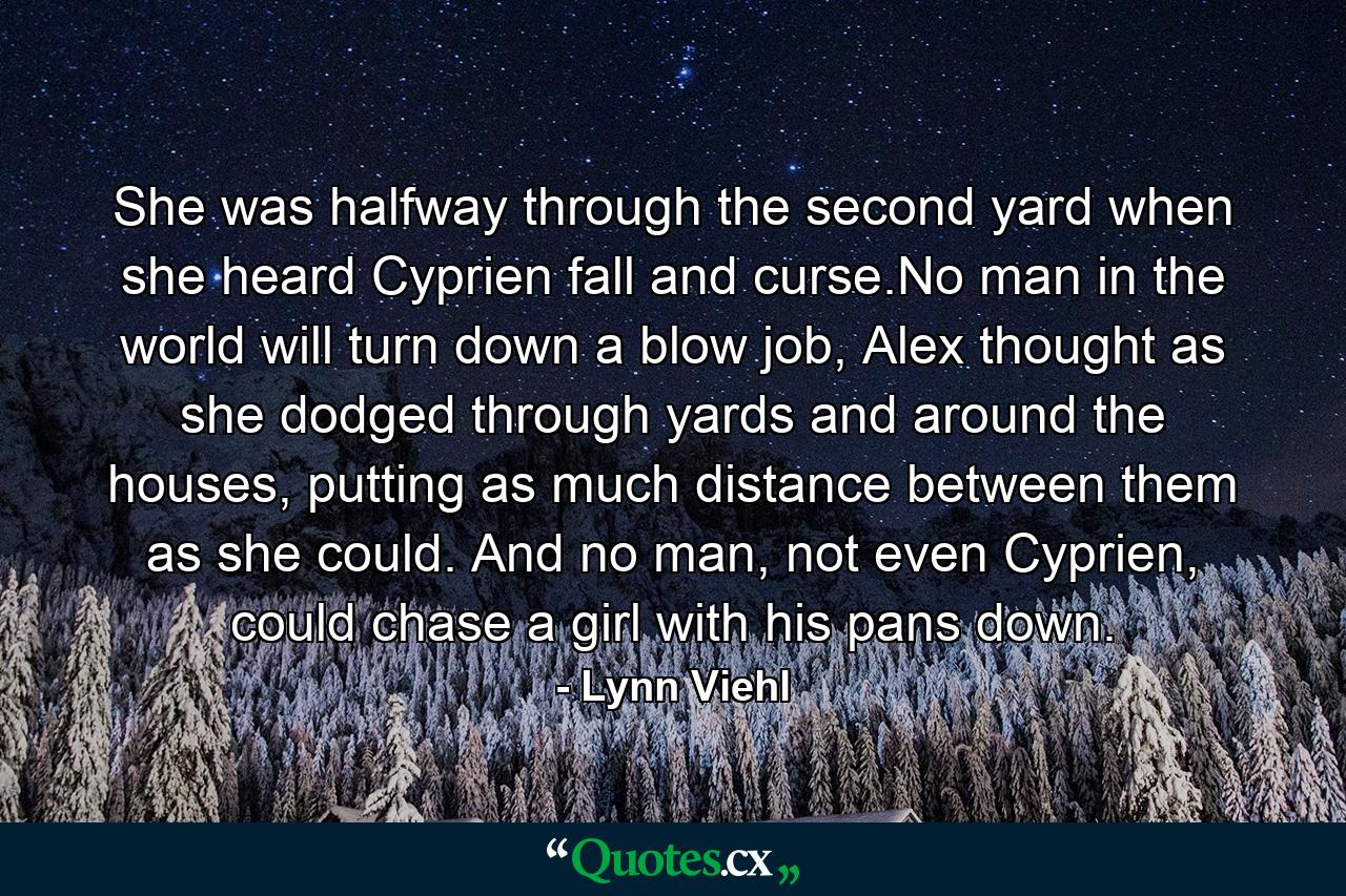 She was halfway through the second yard when she heard Cyprien fall and curse.No man in the world will turn down a blow job, Alex thought as she dodged through yards and around the houses, putting as much distance between them as she could. And no man, not even Cyprien, could chase a girl with his pans down. - Quote by Lynn Viehl