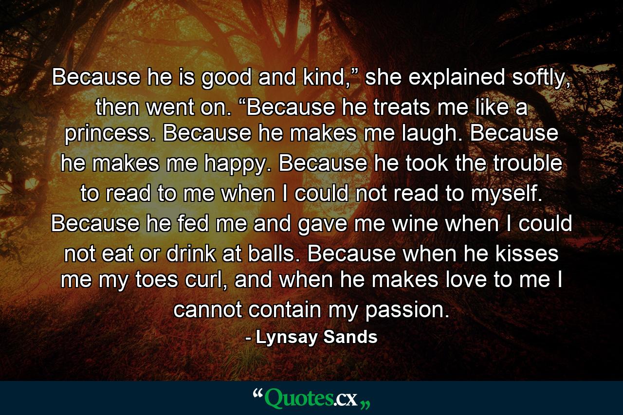 Because he is good and kind,” she explained softly, then went on. “Because he treats me like a princess. Because he makes me laugh. Because he makes me happy. Because he took the trouble to read to me when I could not read to myself. Because he fed me and gave me wine when I could not eat or drink at balls. Because when he kisses me my toes curl, and when he makes love to me I cannot contain my passion. - Quote by Lynsay Sands