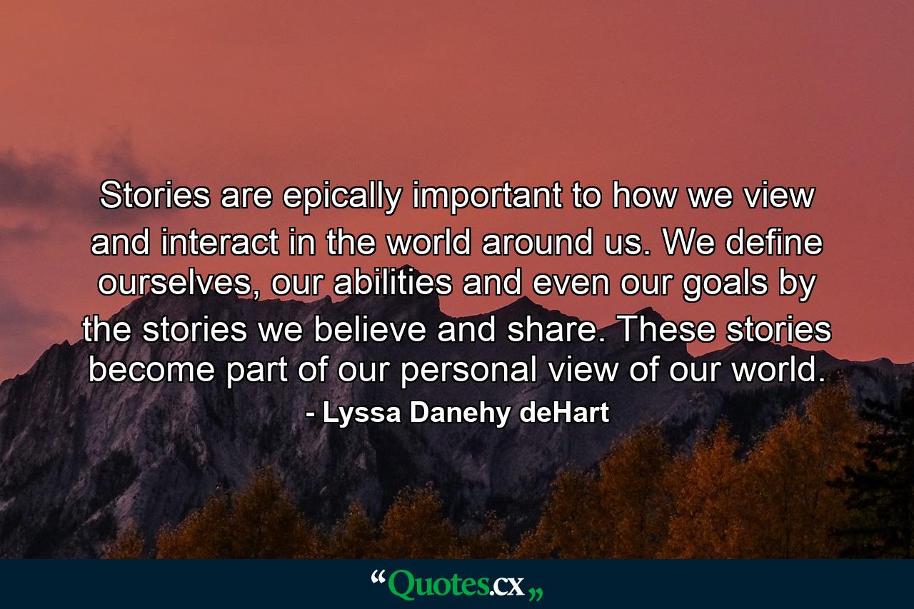 Stories are epically important to how we view and interact in the world around us. We define ourselves, our abilities and even our goals by the stories we believe and share. These stories become part of our personal view of our world. - Quote by Lyssa Danehy deHart