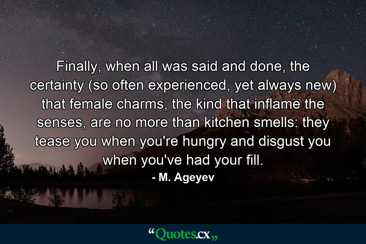 Finally, when all was said and done, the certainty (so often experienced, yet always new) that female charms, the kind that inflame the senses, are no more than kitchen smells: they tease you when you're hungry and disgust you when you've had your fill. - Quote by M. Ageyev