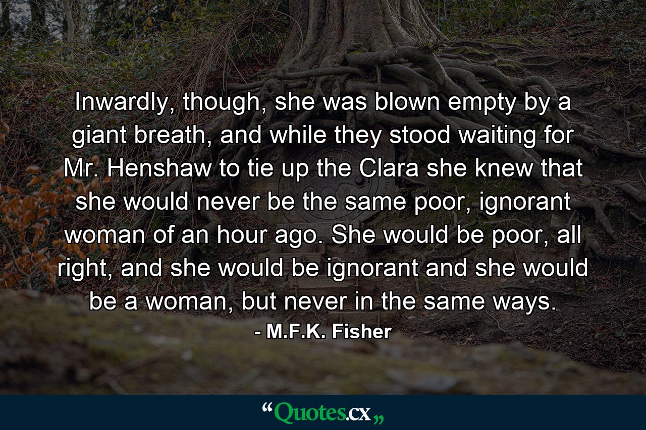 Inwardly, though, she was blown empty by a giant breath, and while they stood waiting for Mr. Henshaw to tie up the Clara she knew that she would never be the same poor, ignorant woman of an hour ago. She would be poor, all right, and she would be ignorant and she would be a woman, but never in the same ways. - Quote by M.F.K. Fisher