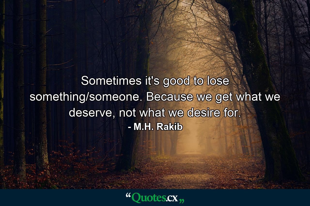 Sometimes it's good to lose something/someone. Because we get what we deserve, not what we desire for. - Quote by M.H. Rakib