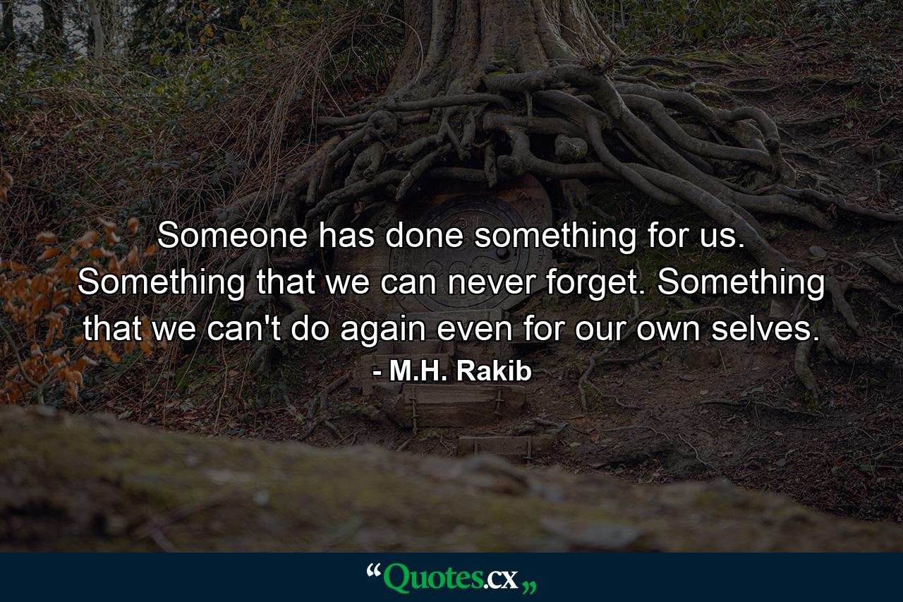 Someone has done something for us. Something that we can never forget. Something that we can't do again even for our own selves. - Quote by M.H. Rakib