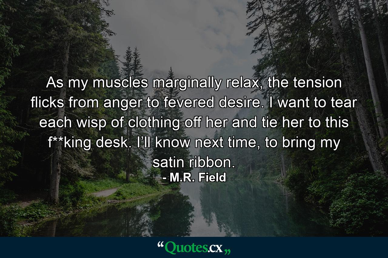 As my muscles marginally relax, the tension flicks from anger to fevered desire. I want to tear each wisp of clothing off her and tie her to this f**king desk. I’ll know next time, to bring my satin ribbon. - Quote by M.R. Field