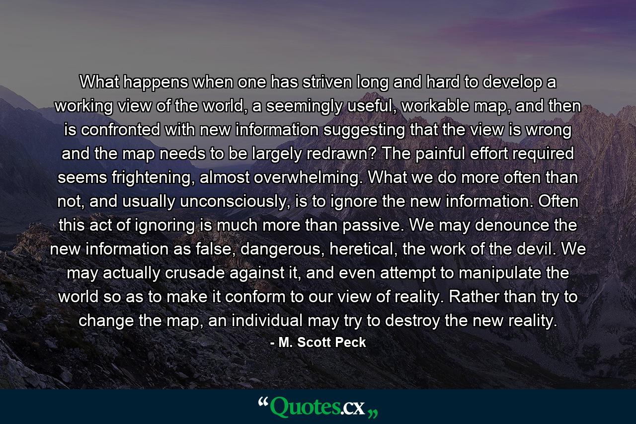 What happens when one has striven long and hard to develop a working view of the world, a seemingly useful, workable map, and then is confronted with new information suggesting that the view is wrong and the map needs to be largely redrawn? The painful effort required seems frightening, almost overwhelming. What we do more often than not, and usually unconsciously, is to ignore the new information. Often this act of ignoring is much more than passive. We may denounce the new information as false, dangerous, heretical, the work of the devil. We may actually crusade against it, and even attempt to manipulate the world so as to make it conform to our view of reality. Rather than try to change the map, an individual may try to destroy the new reality. - Quote by M. Scott Peck