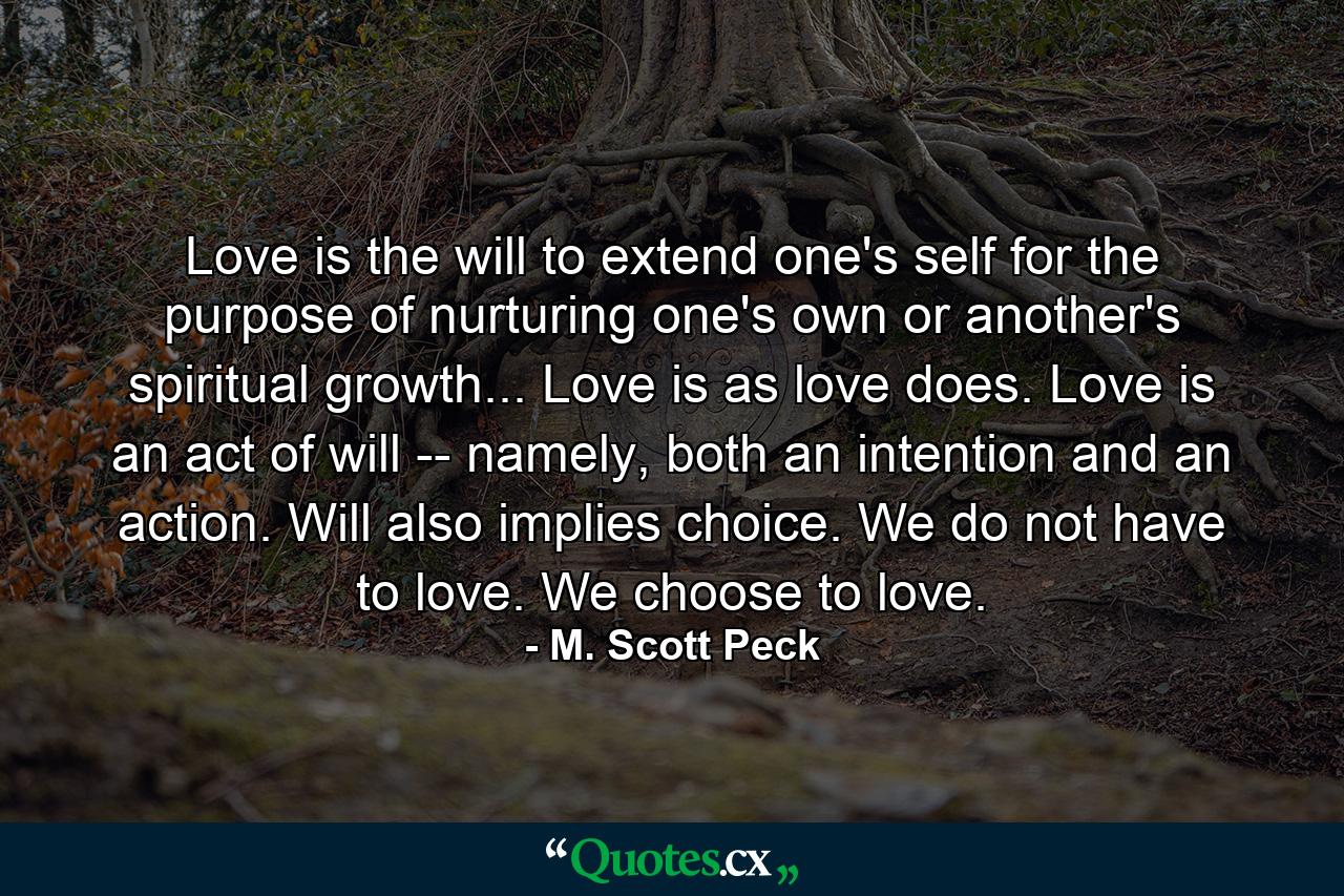 Love is the will to extend one's self for the purpose of nurturing one's own or another's spiritual growth... Love is as love does. Love is an act of will -- namely, both an intention and an action. Will also implies choice. We do not have to love. We choose to love. - Quote by M. Scott Peck