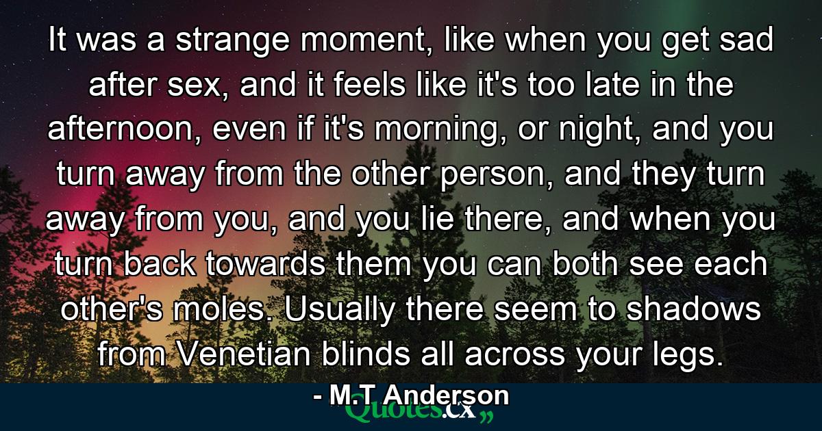 It was a strange moment, like when you get sad after sex, and it feels like it's too late in the afternoon, even if it's morning, or night, and you turn away from the other person, and they turn away from you, and you lie there, and when you turn back towards them you can both see each other's moles. Usually there seem to shadows from Venetian blinds all across your legs. - Quote by M.T Anderson