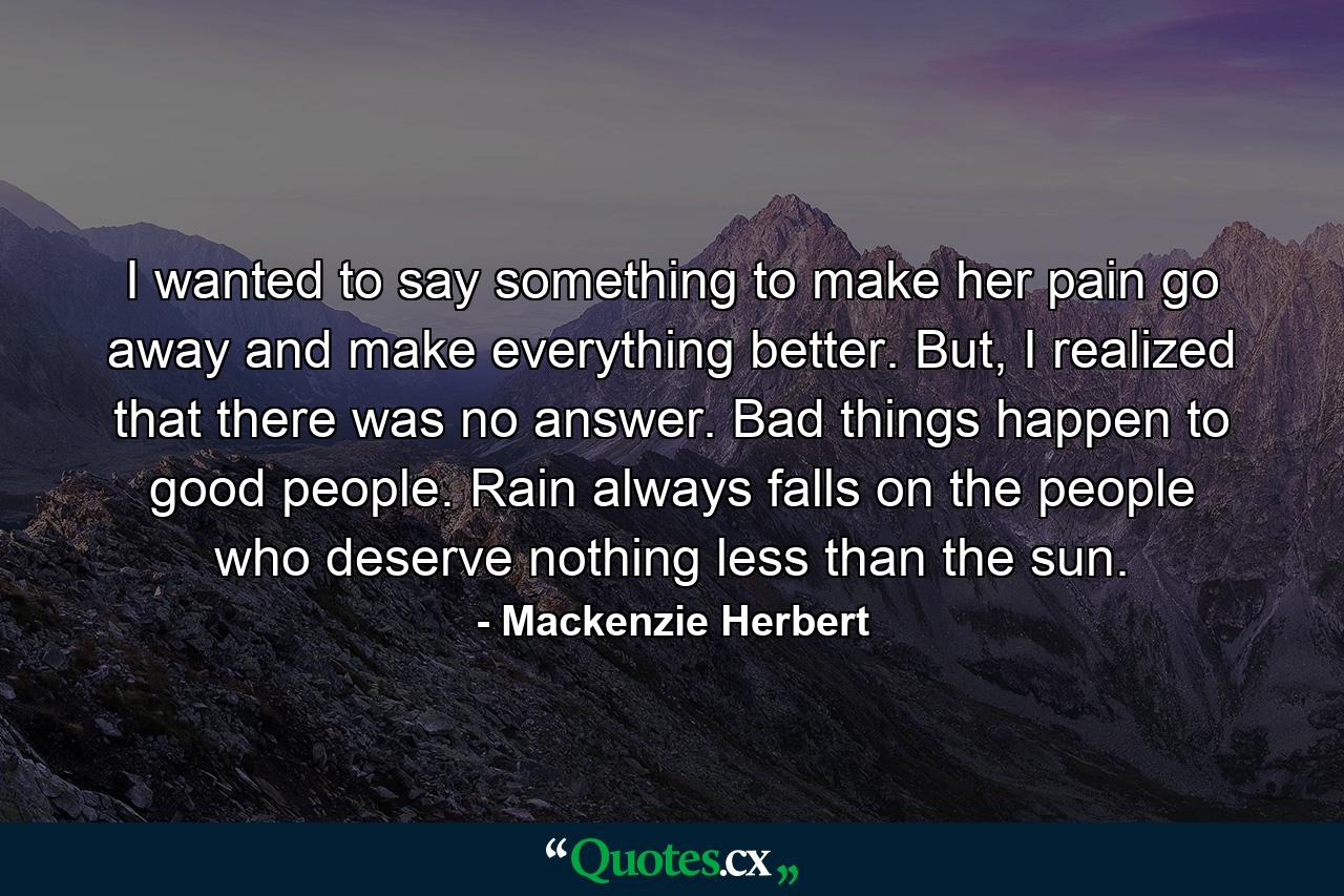 I wanted to say something to make her pain go away and make everything better. But, I realized that there was no answer. Bad things happen to good people. Rain always falls on the people who deserve nothing less than the sun. - Quote by Mackenzie Herbert