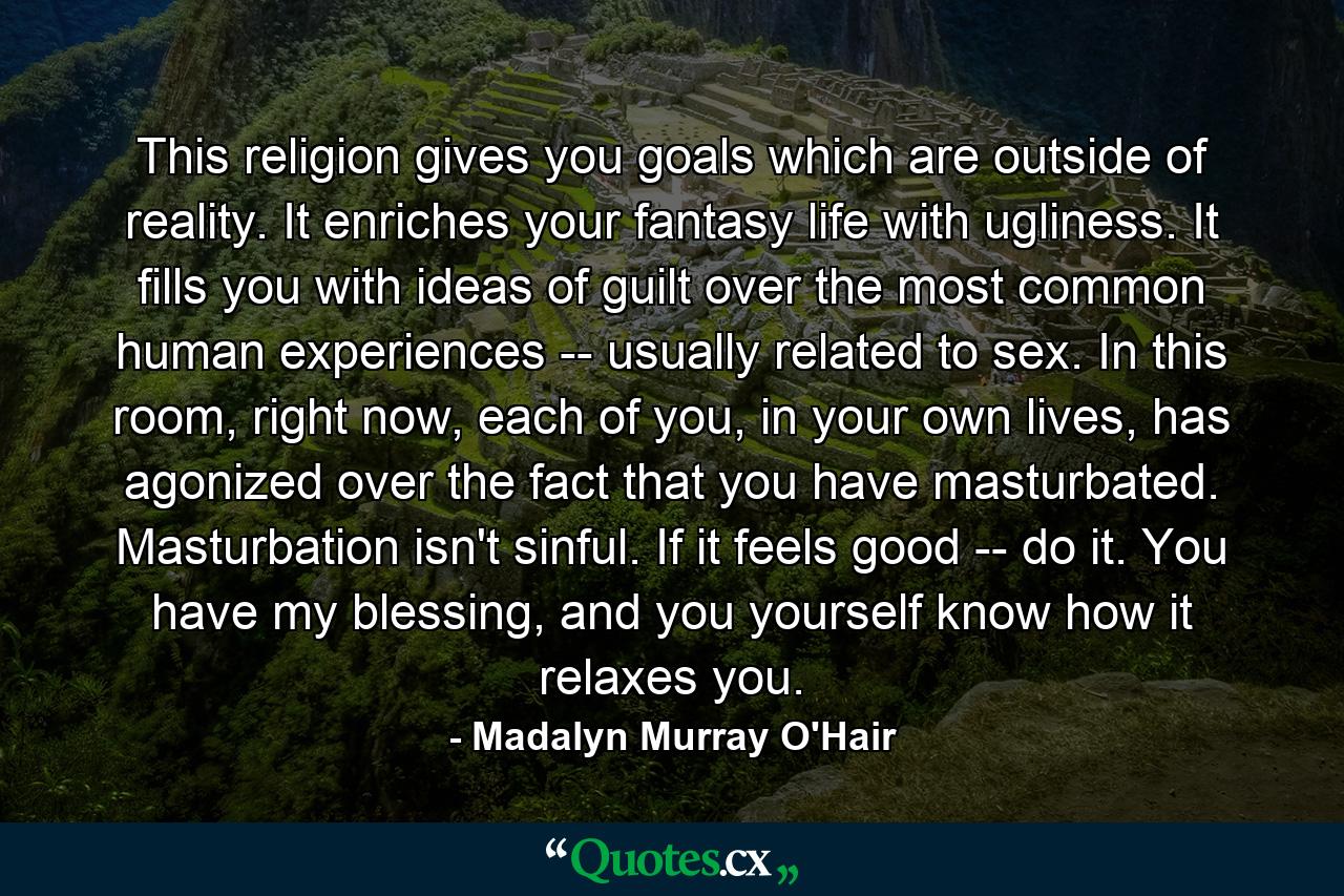 This religion gives you goals which are outside of reality. It enriches your fantasy life with ugliness. It fills you with ideas of guilt over the most common human experiences -- usually related to sex. In this room, right now, each of you, in your own lives, has agonized over the fact that you have masturbated. Masturbation isn't sinful. If it feels good -- do it. You have my blessing, and you yourself know how it relaxes you. - Quote by Madalyn Murray O'Hair