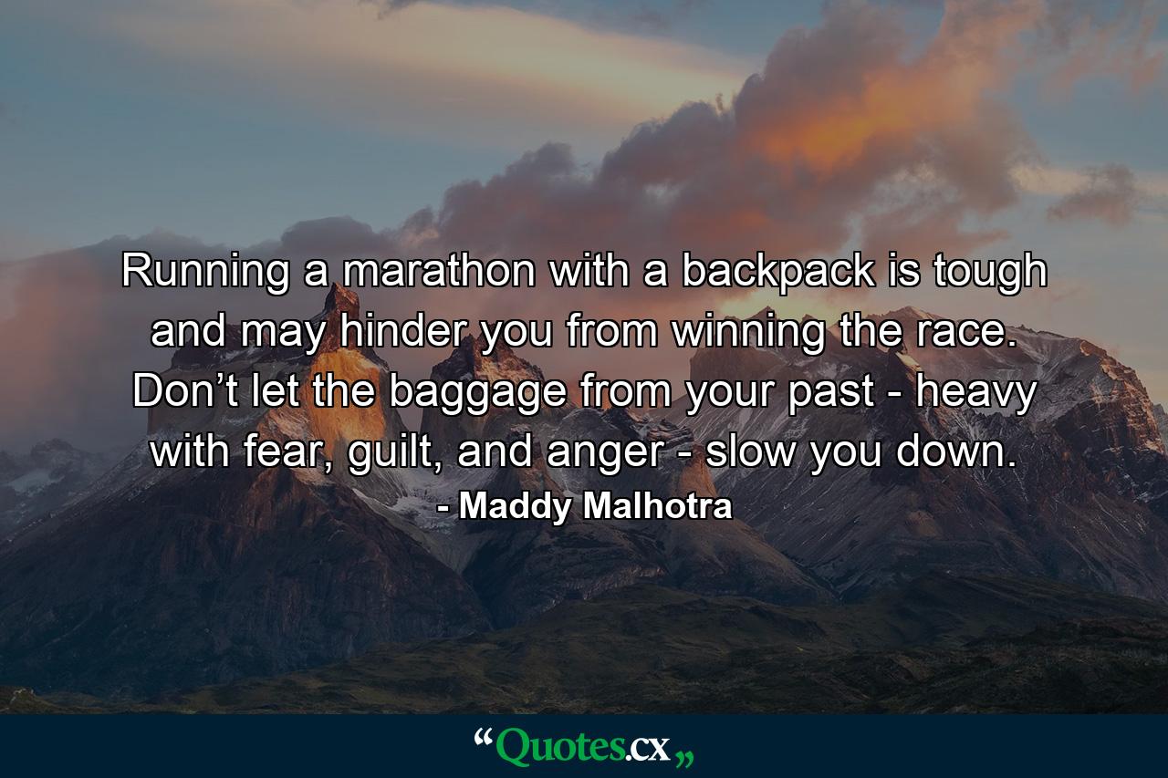 Running a marathon with a backpack is tough and may hinder you from winning the race. Don’t let the baggage from your past - heavy with fear, guilt, and anger - slow you down. - Quote by Maddy Malhotra