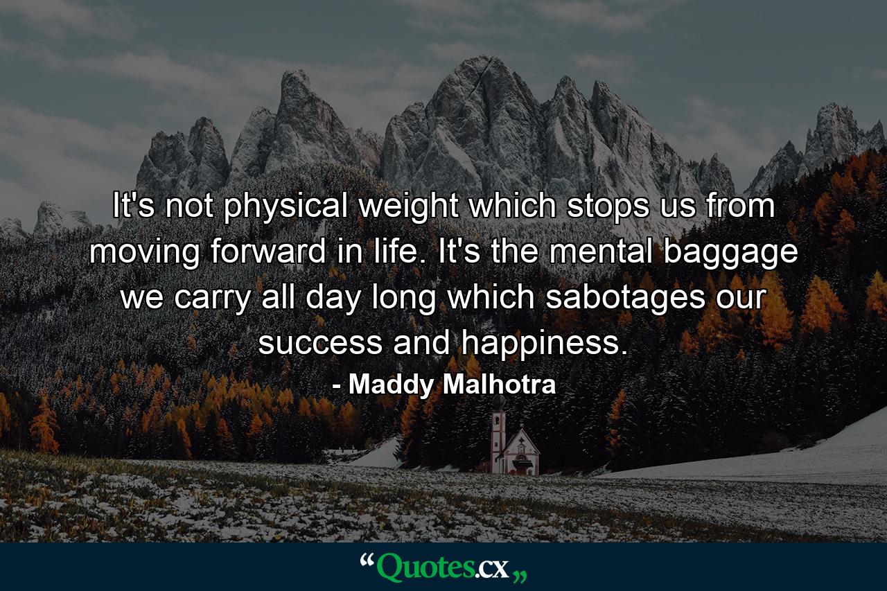 It's not physical weight which stops us from moving forward in life. It's the mental baggage we carry all day long which sabotages our success and happiness. - Quote by Maddy Malhotra