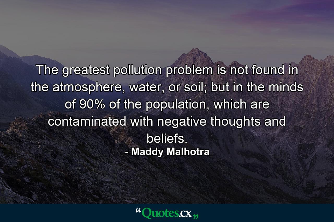 The greatest pollution problem is not found in the atmosphere, water, or soil; but in the minds of 90% of the population, which are contaminated with negative thoughts and beliefs. - Quote by Maddy Malhotra