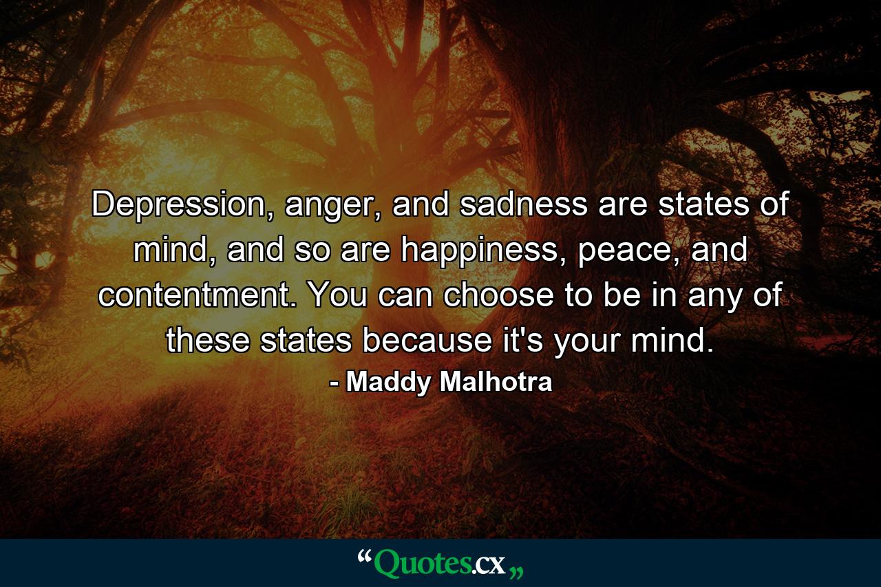 Depression, anger, and sadness are states of mind, and so are happiness, peace, and contentment. You can choose to be in any of these states because it's your mind. - Quote by Maddy Malhotra