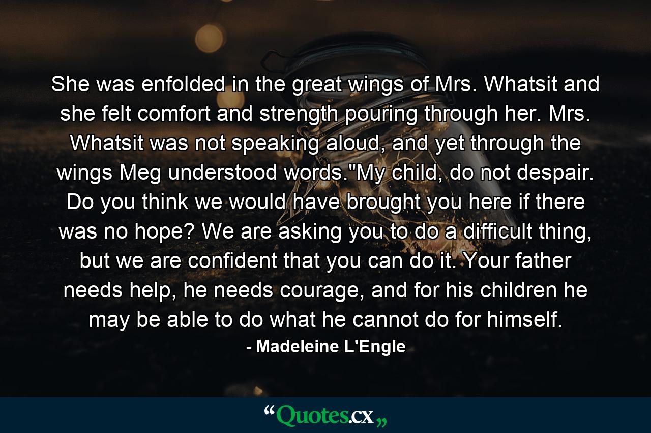 She was enfolded in the great wings of Mrs. Whatsit and she felt comfort and strength pouring through her. Mrs. Whatsit was not speaking aloud, and yet through the wings Meg understood words.