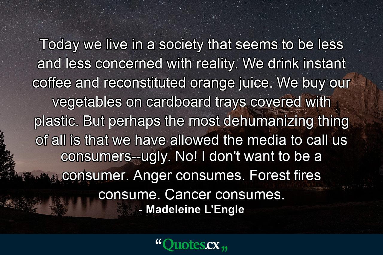 Today we live in a society that seems to be less and less concerned with reality. We drink instant coffee and reconstituted orange juice. We buy our vegetables on cardboard trays covered with plastic. But perhaps the most dehumanizing thing of all is that we have allowed the media to call us consumers--ugly. No! I don't want to be a consumer. Anger consumes. Forest fires consume. Cancer consumes. - Quote by Madeleine L'Engle