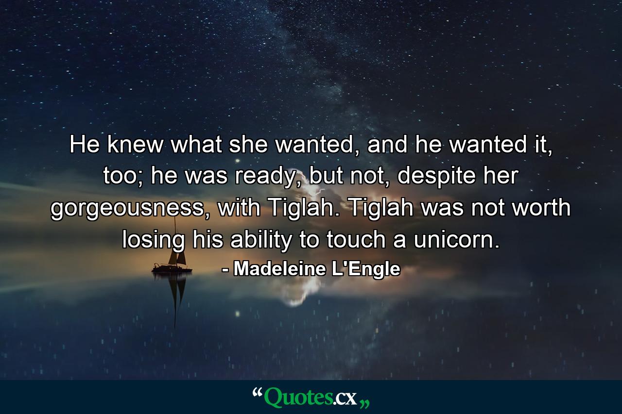 He knew what she wanted, and he wanted it, too; he was ready, but not, despite her gorgeousness, with Tiglah. Tiglah was not worth losing his ability to touch a unicorn. - Quote by Madeleine L'Engle