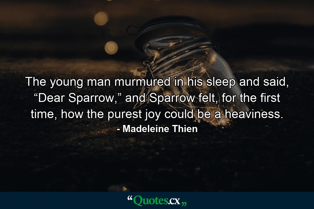 The young man murmured in his sleep and said, “Dear Sparrow,” and Sparrow felt, for the first time, how the purest joy could be a heaviness. - Quote by Madeleine Thien