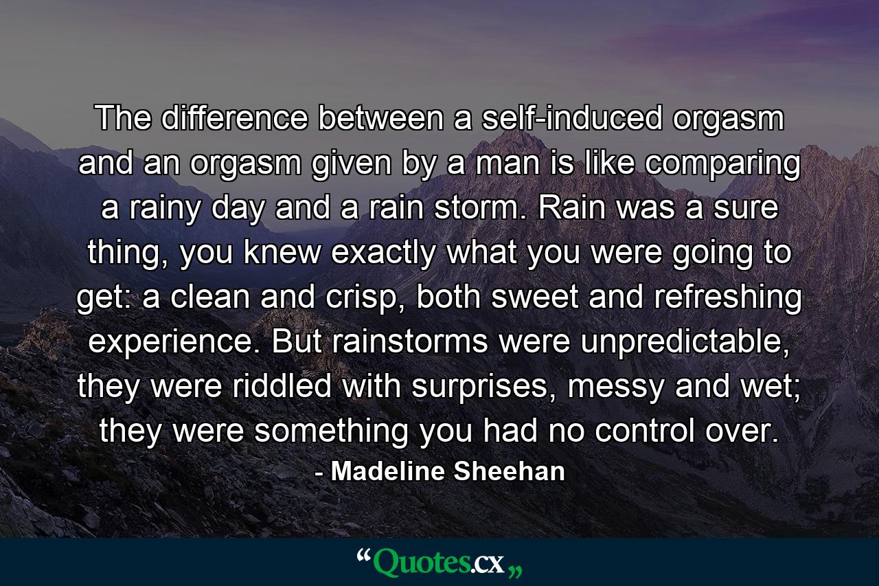 The difference between a self-induced orgasm and an orgasm given by a man is like comparing a rainy day and a rain storm. Rain was a sure thing, you knew exactly what you were going to get: a clean and crisp, both sweet and refreshing experience. But rainstorms were unpredictable, they were riddled with surprises, messy and wet; they were something you had no control over. - Quote by Madeline Sheehan