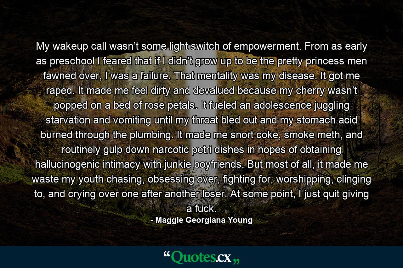 My wakeup call wasn’t some light switch of empowerment. From as early as preschool I feared that if I didn’t grow up to be the pretty princess men fawned over, I was a failure. That mentality was my disease. It got me raped. It made me feel dirty and devalued because my cherry wasn’t popped on a bed of rose petals. It fueled an adolescence juggling starvation and vomiting until my throat bled out and my stomach acid burned through the plumbing. It made me snort coke, smoke meth, and routinely gulp down narcotic petri dishes in hopes of obtaining hallucinogenic intimacy with junkie boyfriends. But most of all, it made me waste my youth chasing, obsessing over, fighting for, worshipping, clinging to, and crying over one after another loser. At some point, I just quit giving a fuck. - Quote by Maggie Georgiana Young