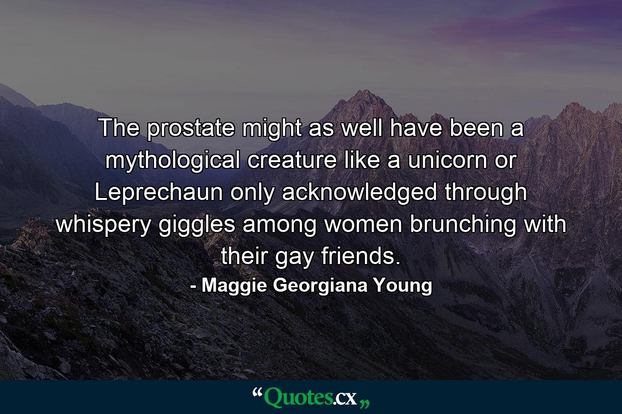 The prostate might as well have been a mythological creature like a unicorn or Leprechaun only acknowledged through whispery giggles among women brunching with their gay friends. - Quote by Maggie Georgiana Young