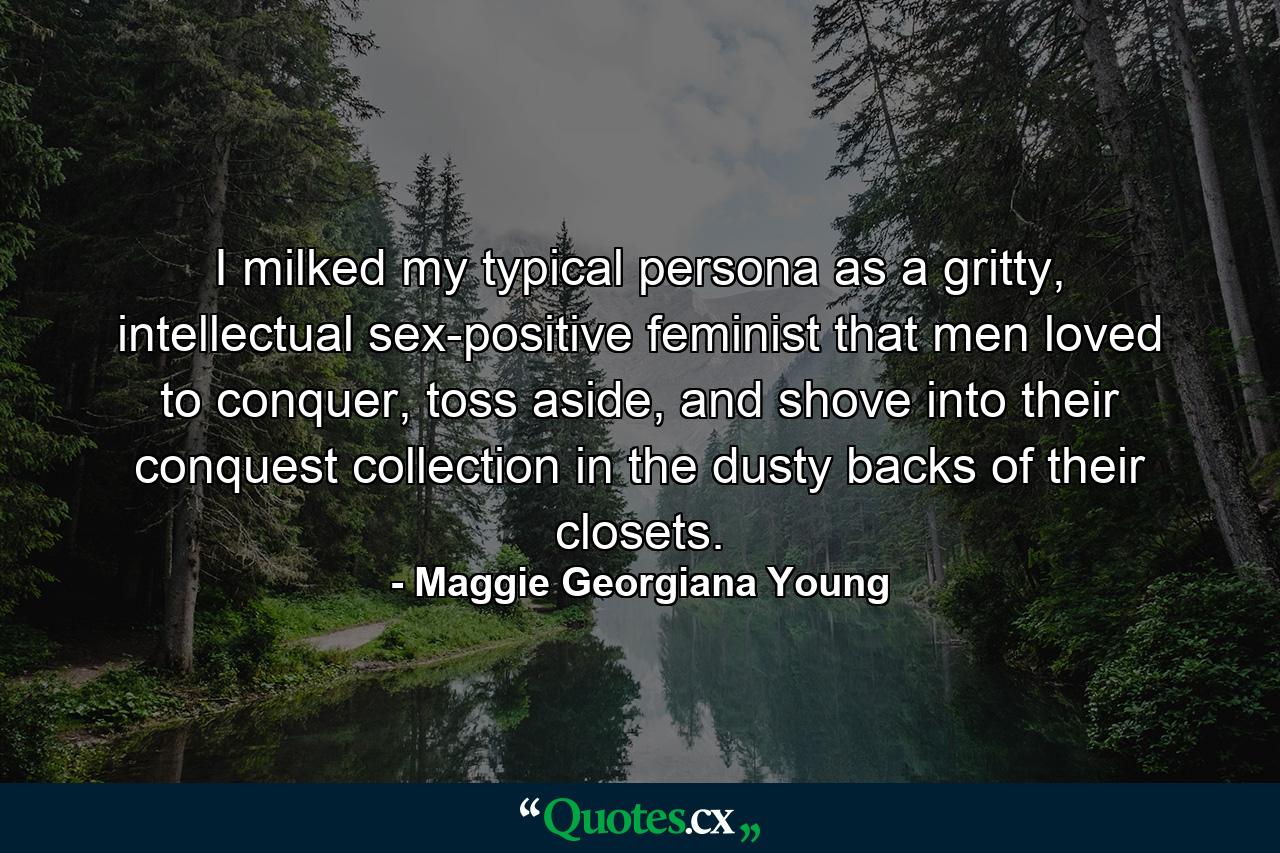 I milked my typical persona as a gritty, intellectual sex-positive feminist that men loved to conquer, toss aside, and shove into their conquest collection in the dusty backs of their closets. - Quote by Maggie Georgiana Young