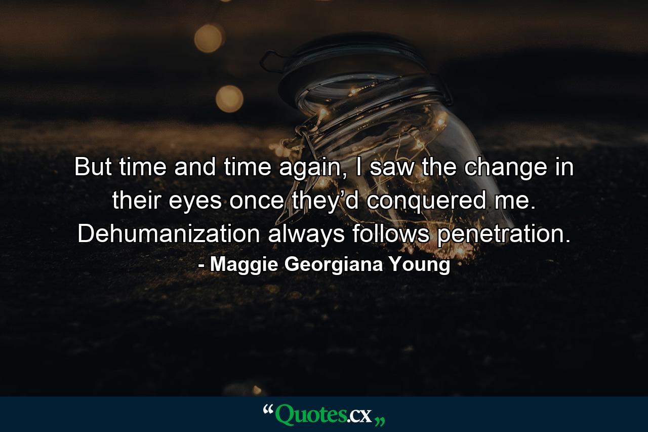 But time and time again, I saw the change in their eyes once they’d conquered me. Dehumanization always follows penetration. - Quote by Maggie Georgiana Young