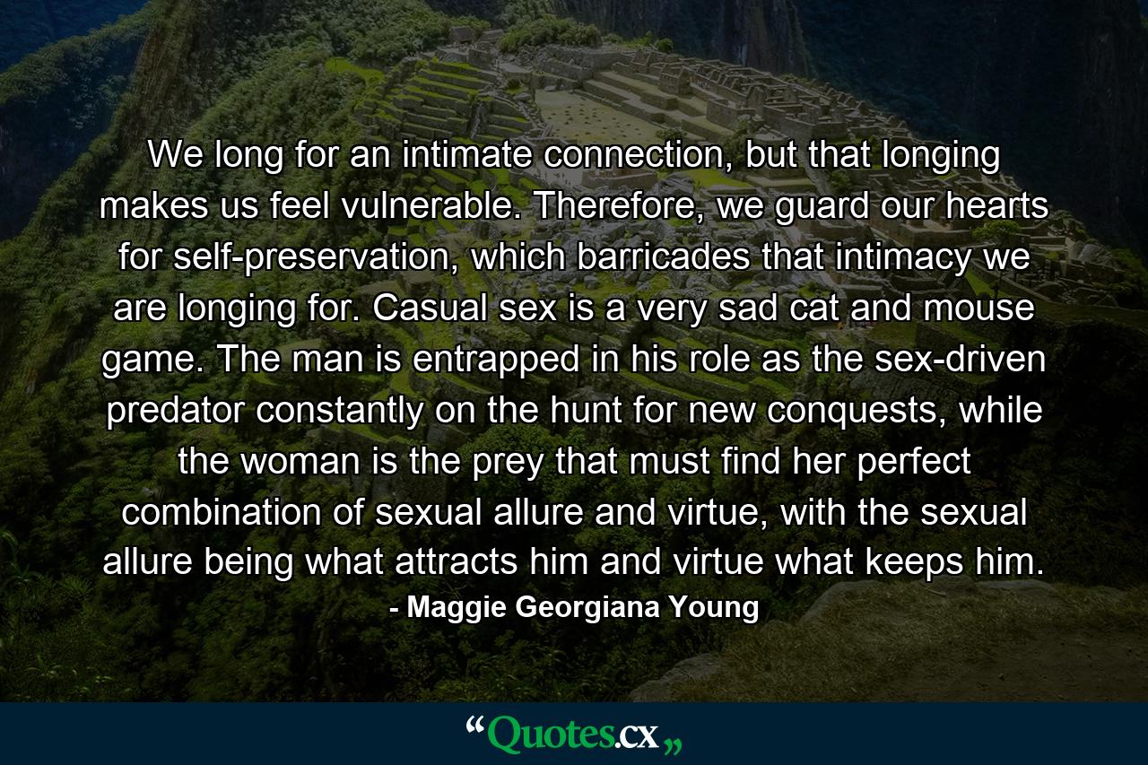 We long for an intimate connection, but that longing makes us feel vulnerable. Therefore, we guard our hearts for self-preservation, which barricades that intimacy we are longing for. Casual sex is a very sad cat and mouse game. The man is entrapped in his role as the sex-driven predator constantly on the hunt for new conquests, while the woman is the prey that must find her perfect combination of sexual allure and virtue, with the sexual allure being what attracts him and virtue what keeps him. - Quote by Maggie Georgiana Young