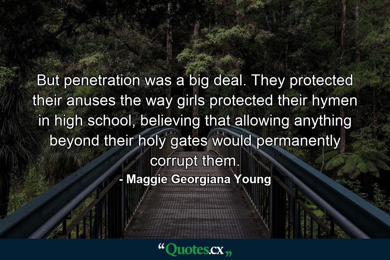 But penetration was a big deal. They protected their anuses the way girls protected their hymen in high school, believing that allowing anything beyond their holy gates would permanently corrupt them. - Quote by Maggie Georgiana Young