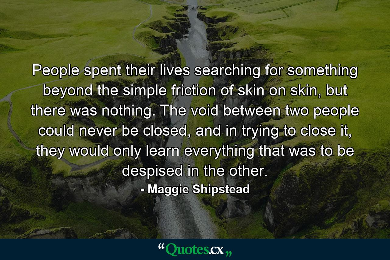 People spent their lives searching for something beyond the simple friction of skin on skin, but there was nothing. The void between two people could never be closed, and in trying to close it, they would only learn everything that was to be despised in the other. - Quote by Maggie Shipstead