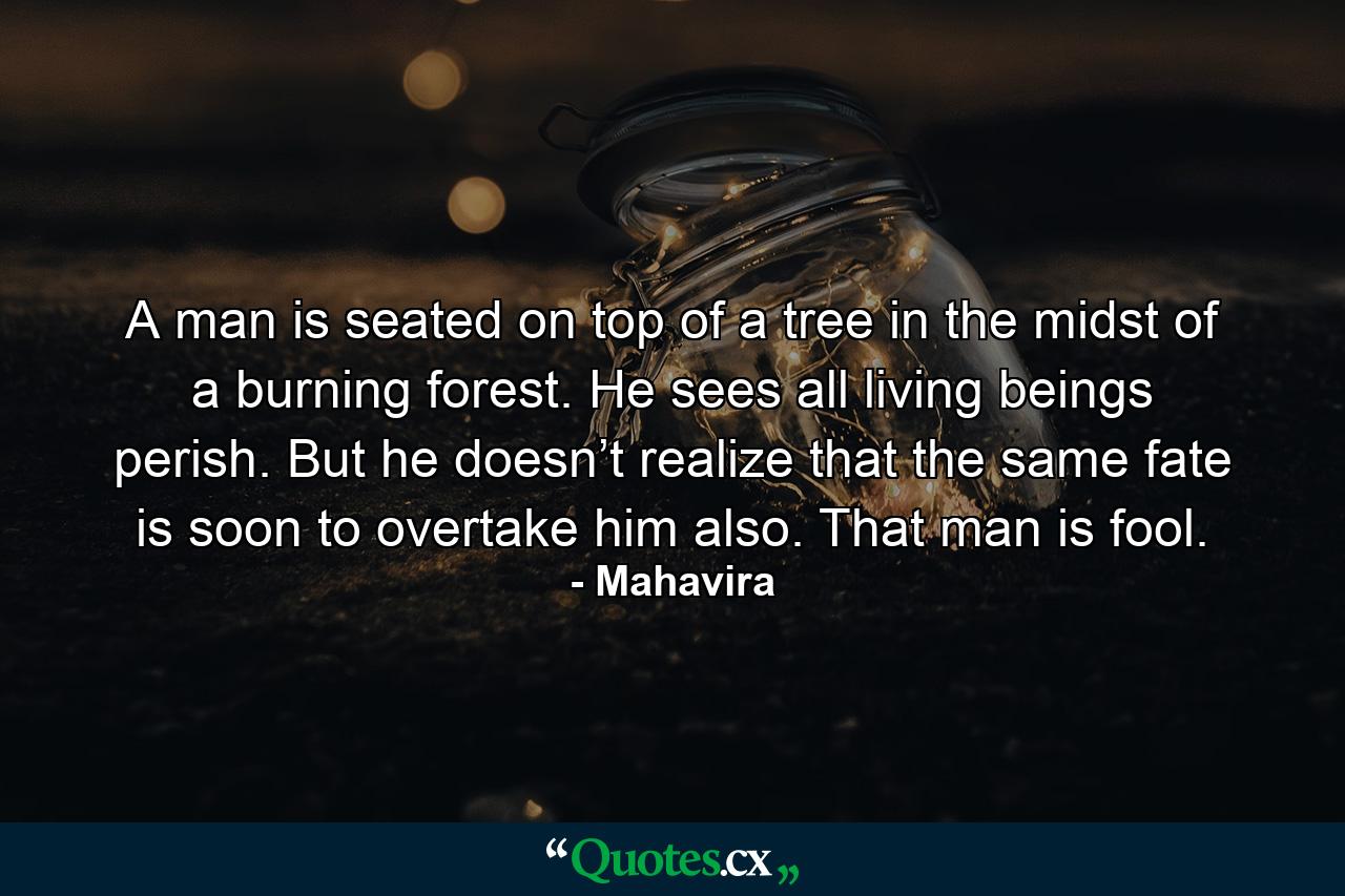 A man is seated on top of a tree in the midst of a burning forest. He sees all living beings perish. But he doesn’t realize that the same fate is soon to overtake him also. That man is fool. - Quote by Mahavira