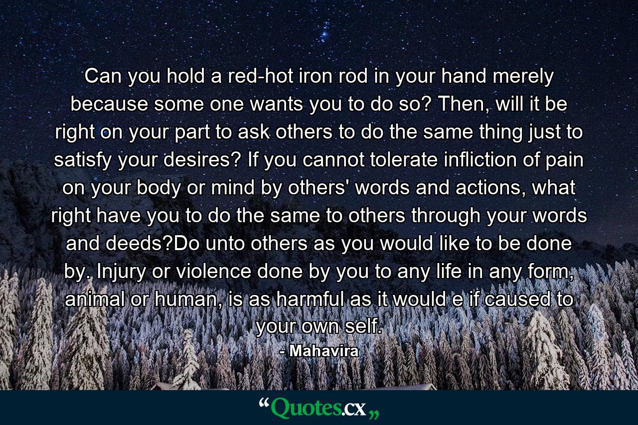 Can you hold a red-hot iron rod in your hand merely because some one wants you to do so? Then, will it be right on your part to ask others to do the same thing just to satisfy your desires? If you cannot tolerate infliction of pain on your body or mind by others' words and actions, what right have you to do the same to others through your words and deeds?Do unto others as you would like to be done by. Injury or violence done by you to any life in any form, animal or human, is as harmful as it would e if caused to your own self. - Quote by Mahavira