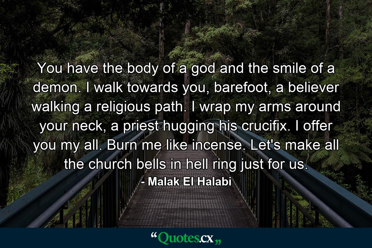 You have the body of a god and the smile of a demon. I walk towards you, barefoot, a believer walking a religious path. I wrap my arms around your neck, a priest hugging his crucifix. I offer you my all. Burn me like incense. Let's make all the church bells in hell ring just for us. - Quote by Malak El Halabi