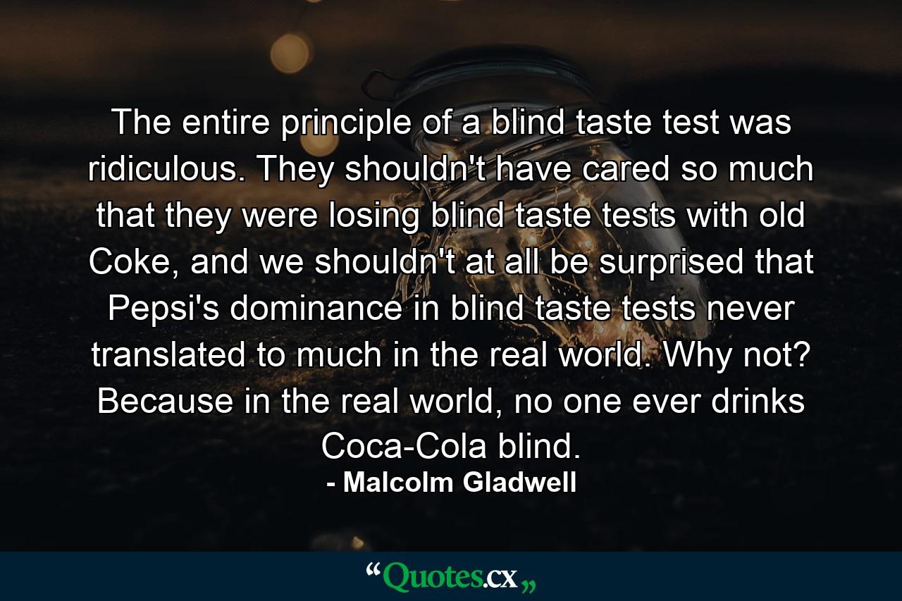 The entire principle of a blind taste test was ridiculous. They shouldn't have cared so much that they were losing blind taste tests with old Coke, and we shouldn't at all be surprised that Pepsi's dominance in blind taste tests never translated to much in the real world. Why not? Because in the real world, no one ever drinks Coca-Cola blind. - Quote by Malcolm Gladwell