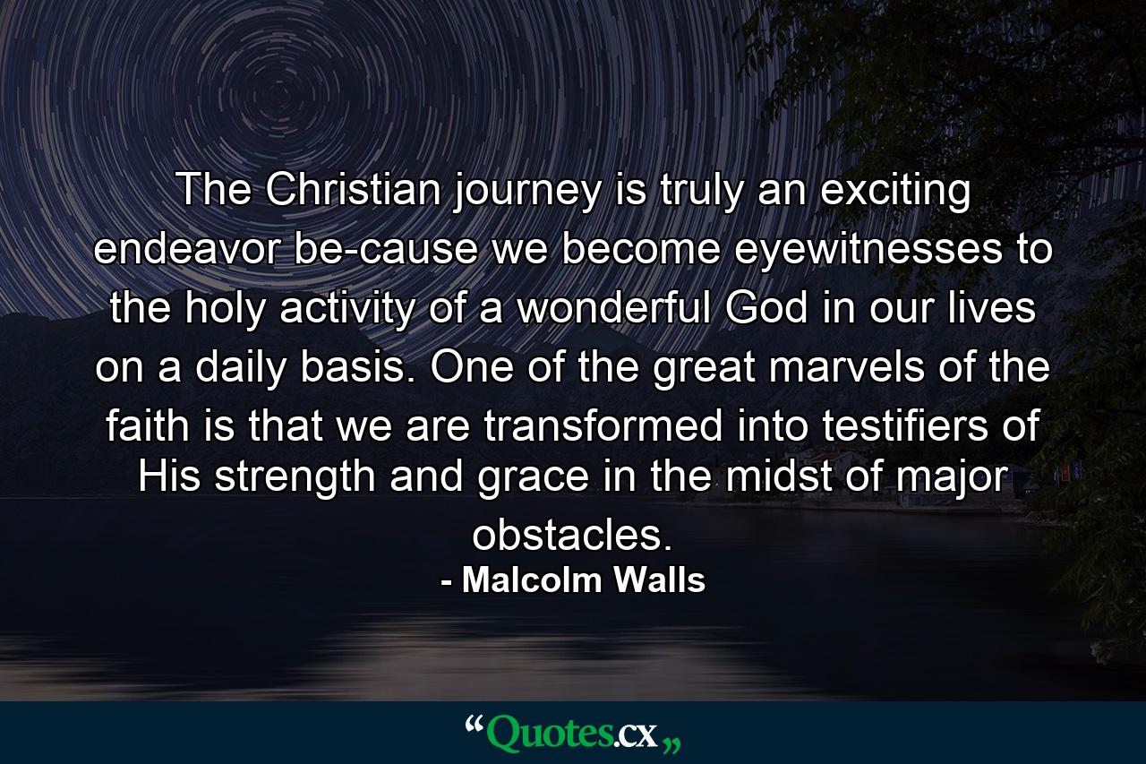 The Christian journey is truly an exciting endeavor be-cause we become eyewitnesses to the holy activity of a wonderful God in our lives on a daily basis. One of the great marvels of the faith is that we are transformed into testifiers of His strength and grace in the midst of major obstacles. - Quote by Malcolm Walls