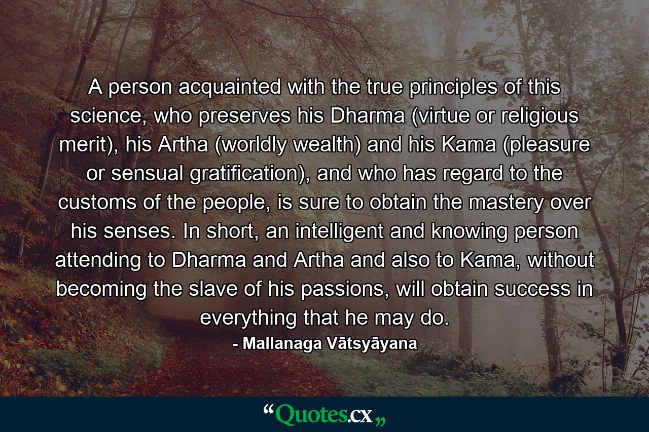 A person acquainted with the true principles of this science, who preserves his Dharma (virtue or religious merit), his Artha (worldly wealth) and his Kama (pleasure or sensual gratification), and who has regard to the customs of the people, is sure to obtain the mastery over his senses. In short, an intelligent and knowing person attending to Dharma and Artha and also to Kama, without becoming the slave of his passions, will obtain success in everything that he may do. - Quote by Mallanaga Vātsyāyana