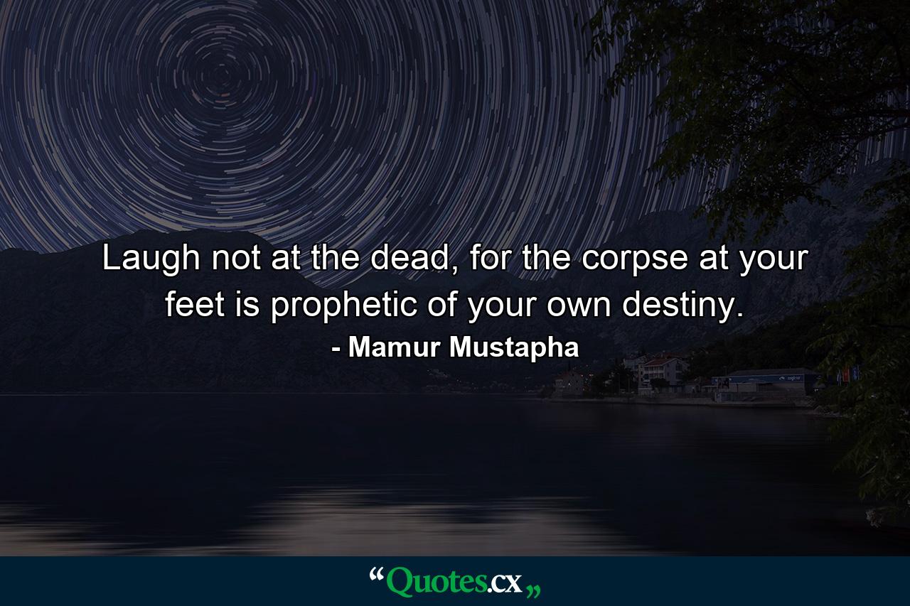 Laugh not at the dead, for the corpse at your feet is prophetic of your own destiny. - Quote by Mamur Mustapha