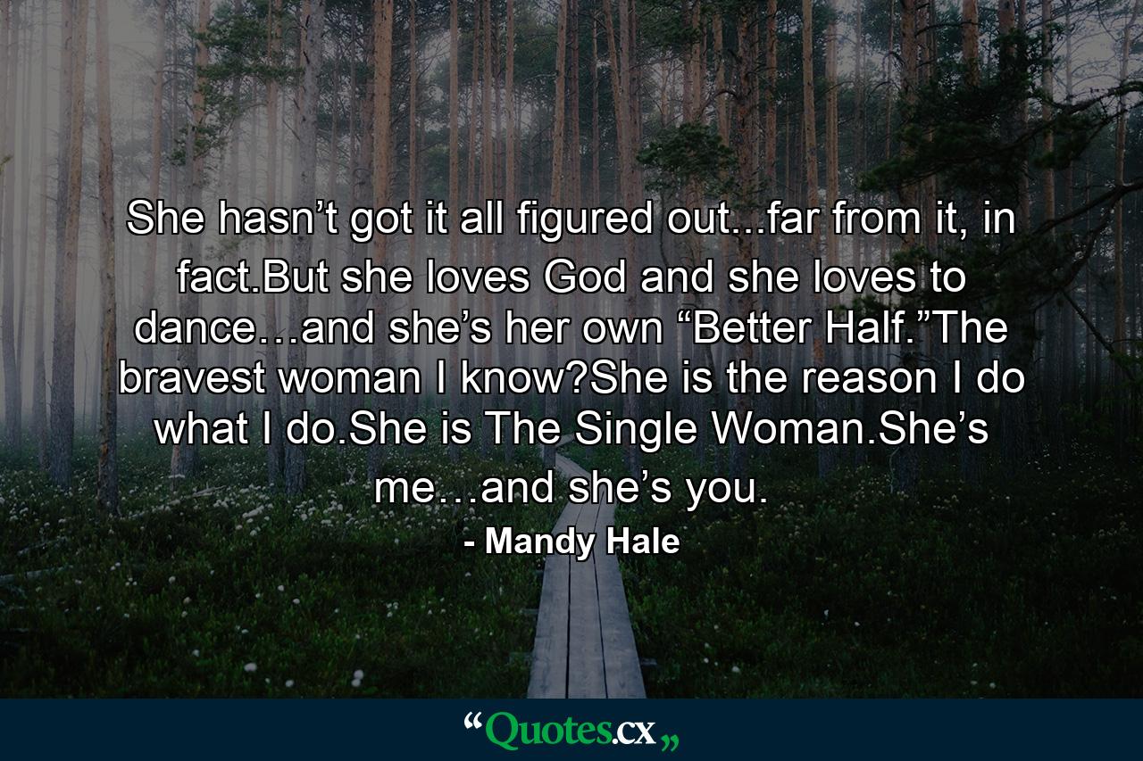 She hasn’t got it all figured out...far from it, in fact.But she loves God and she loves to dance…and she’s her own “Better Half.”The bravest woman I know?She is the reason I do what I do.She is The Single Woman.She’s me…and she’s you. - Quote by Mandy Hale