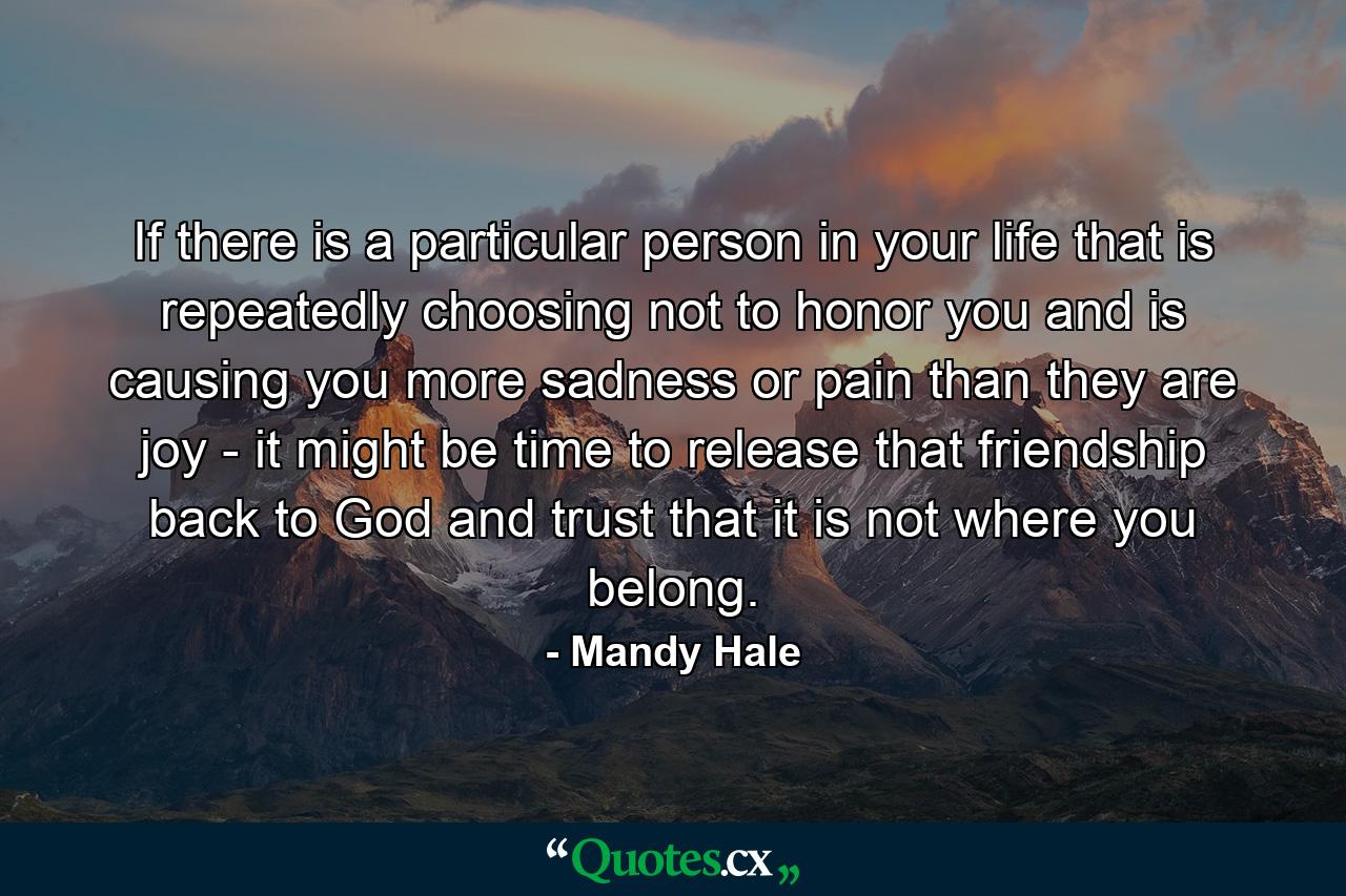 If there is a particular person in your life that is repeatedly choosing not to honor you and is causing you more sadness or pain than they are joy - it might be time to release that friendship back to God and trust that it is not where you belong. - Quote by Mandy Hale