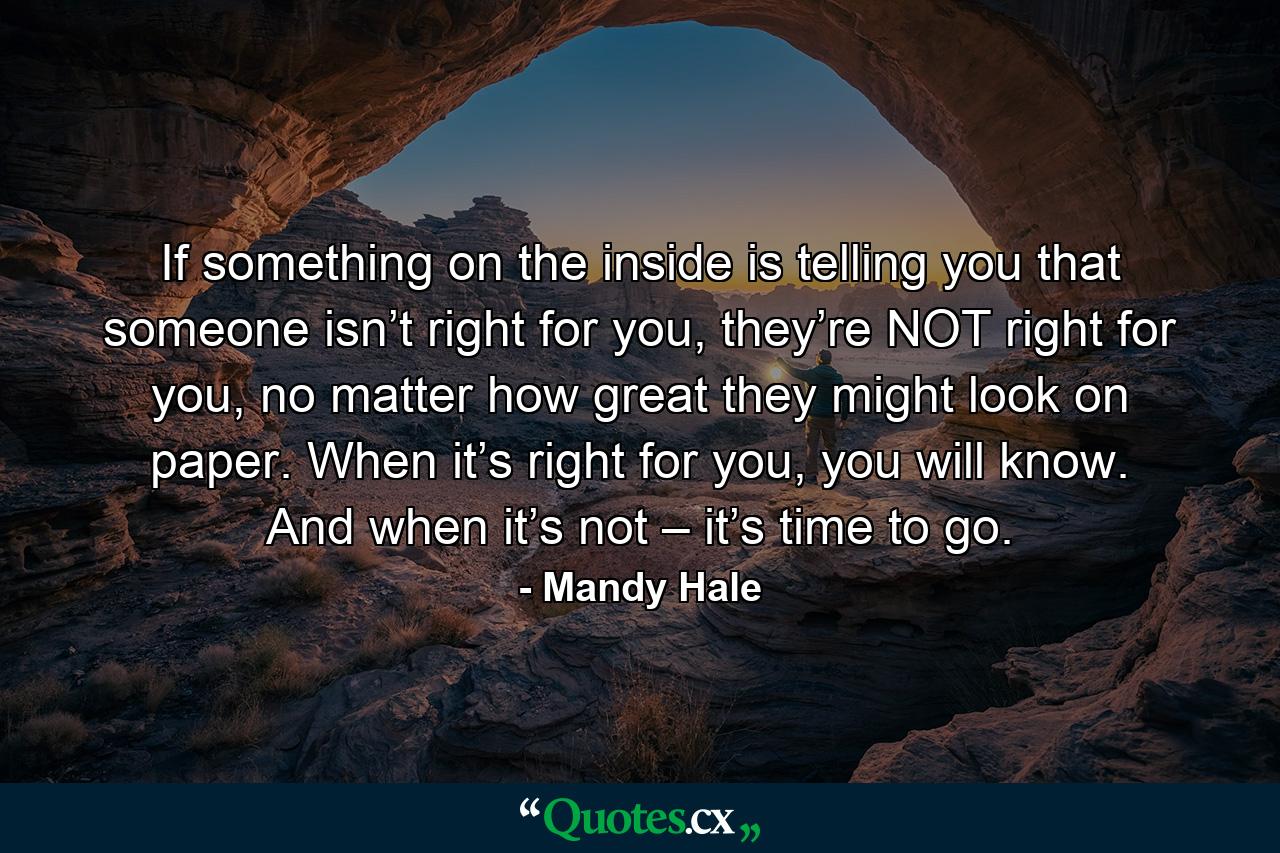 If something on the inside is telling you that someone isn’t right for you, they’re NOT right for you, no matter how great they might look on paper. When it’s right for you, you will know. And when it’s not – it’s time to go. - Quote by Mandy Hale