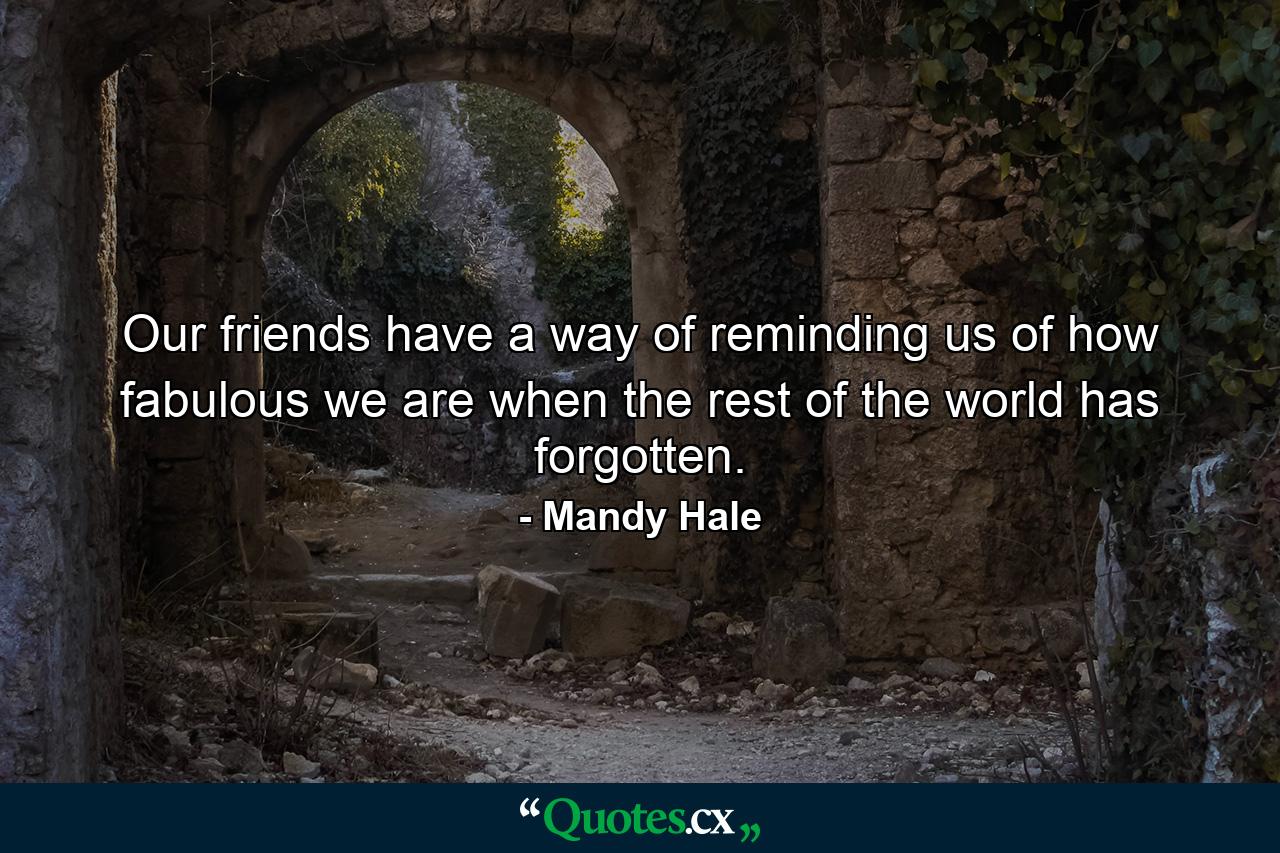 Our friends have a way of reminding us of how fabulous we are when the rest of the world has forgotten. - Quote by Mandy Hale