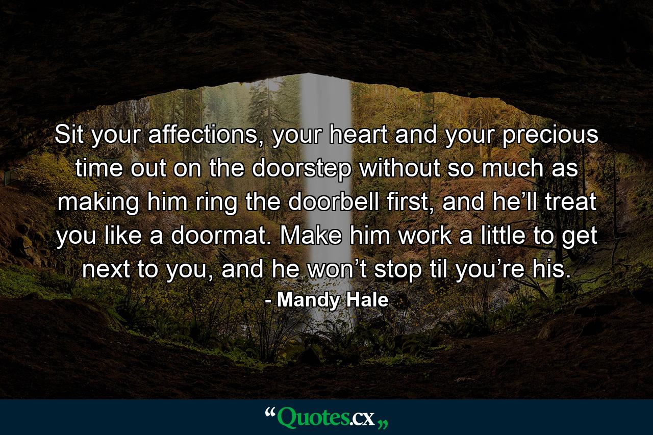 Sit your affections, your heart and your precious time out on the doorstep without so much as making him ring the doorbell first, and he’ll treat you like a doormat. Make him work a little to get next to you, and he won’t stop til you’re his. - Quote by Mandy Hale