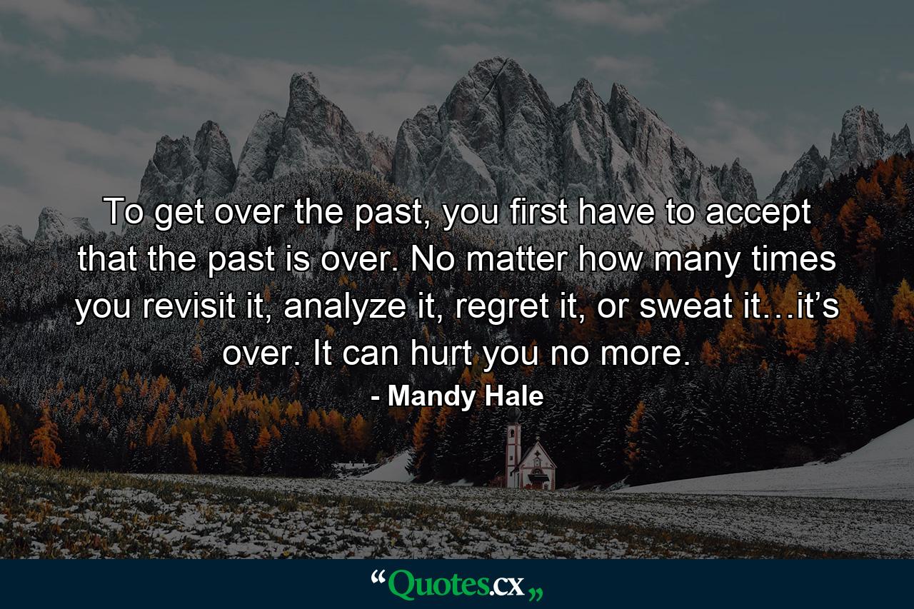 To get over the past, you first have to accept that the past is over. No matter how many times you revisit it, analyze it, regret it, or sweat it…it’s over. It can hurt you no more. - Quote by Mandy Hale