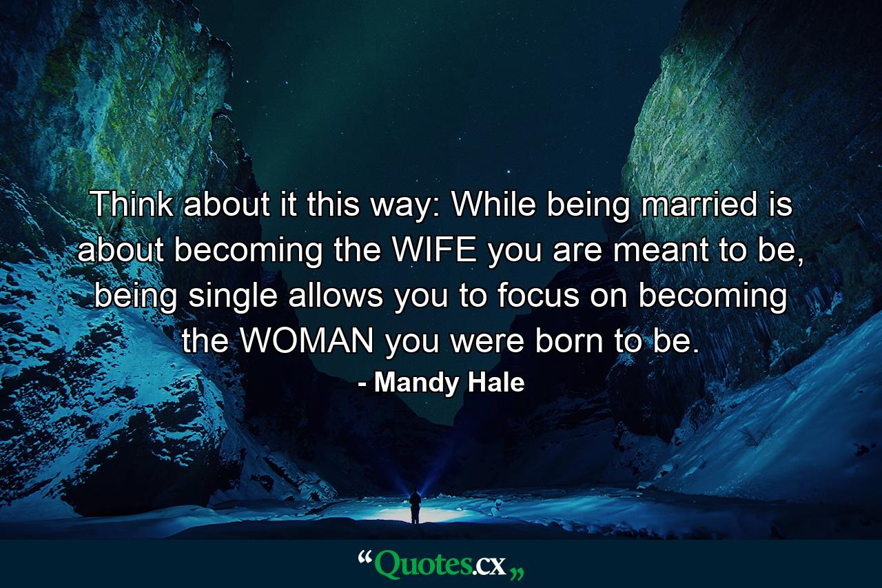 Think about it this way: While being married is about becoming the WIFE you are meant to be, being single allows you to focus on becoming the WOMAN you were born to be. - Quote by Mandy Hale