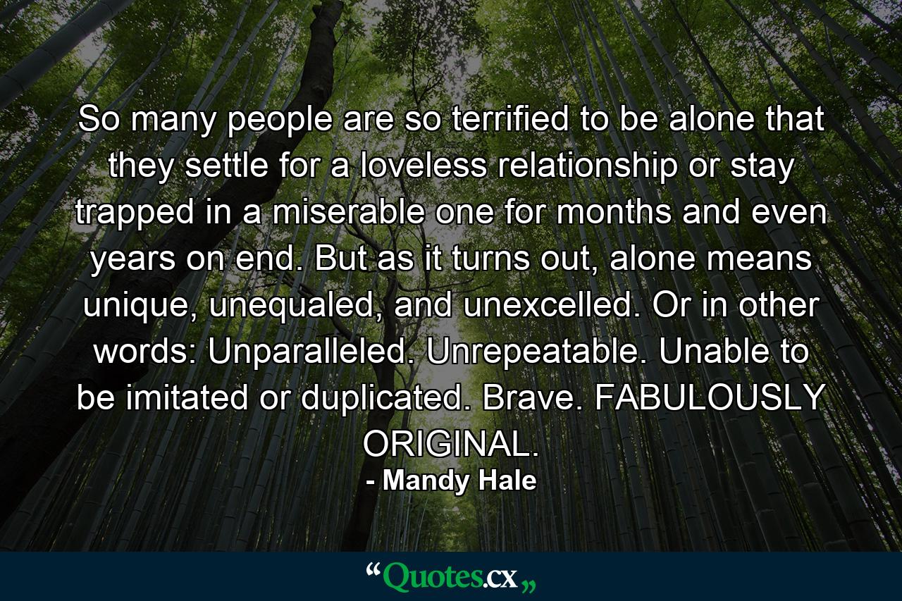 So many people are so terrified to be alone that they settle for a loveless relationship or stay trapped in a miserable one for months and even years on end. But as it turns out, alone means unique, unequaled, and unexcelled. Or in other words: Unparalleled. Unrepeatable. Unable to be imitated or duplicated. Brave. FABULOUSLY ORIGINAL. - Quote by Mandy Hale