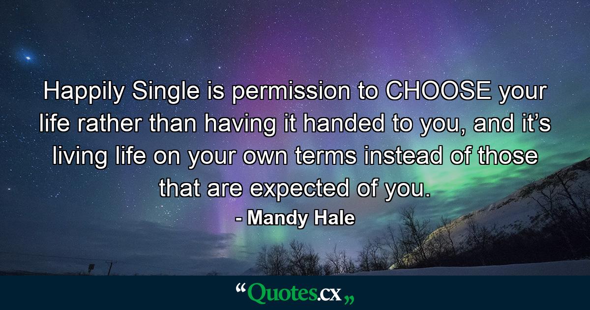 Happily Single is permission to CHOOSE your life rather than having it handed to you, and it’s living life on your own terms instead of those that are expected of you. - Quote by Mandy Hale