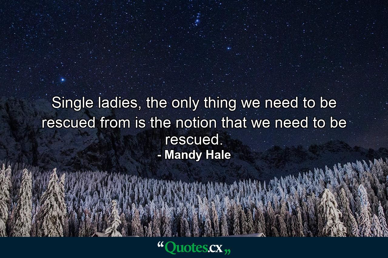 Single ladies, the only thing we need to be rescued from is the notion that we need to be rescued. - Quote by Mandy Hale