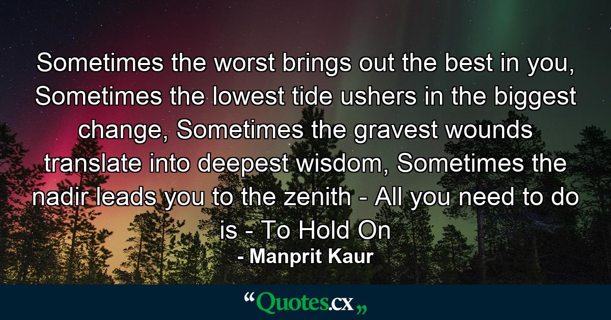 Sometimes the worst brings out the best in you, Sometimes the lowest tide ushers in the biggest change, Sometimes the gravest wounds translate into deepest wisdom, Sometimes the nadir leads you to the zenith - All you need to do is - To Hold On - Quote by Manprit Kaur